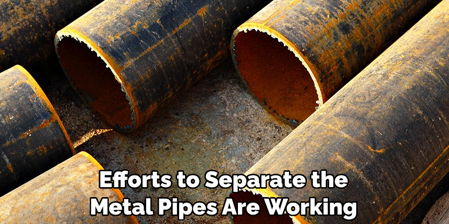  Efforts to Separate the 
Metal Pipes Are Working